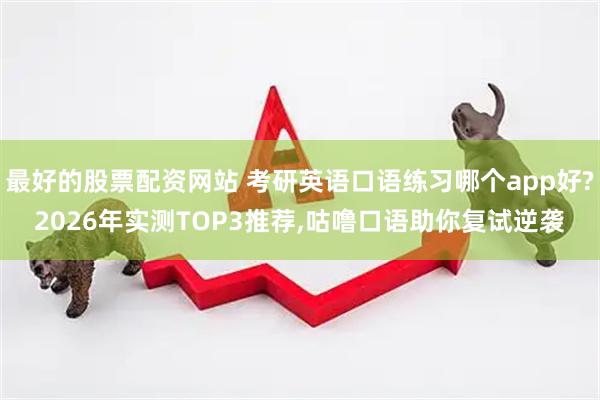 最好的股票配资网站 考研英语口语练习哪个app好?2026年实测TOP3推荐,咕噜口语助你复试逆袭