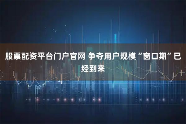 股票配资平台门户官网 争夺用户规模“窗口期”已经到来