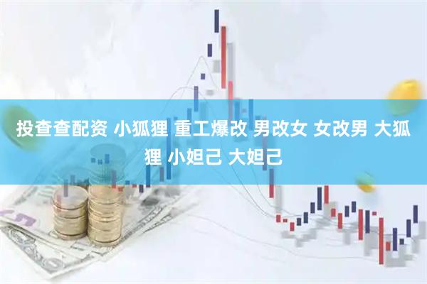 投查查配资 小狐狸 重工爆改 男改女 女改男 大狐狸 小妲己 大妲己