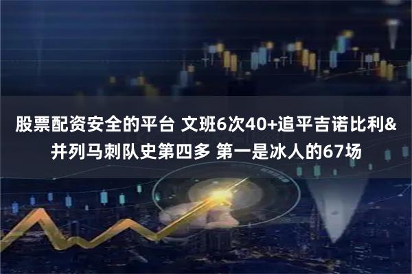 股票配资安全的平台 文班6次40+追平吉诺比利&并列马刺队史第四多 第一是冰人的67场