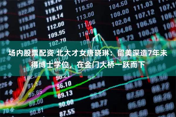 场内股票配资 北大才女唐晓琳：留美深造7年未得博士学位，在金门大桥一跃而下