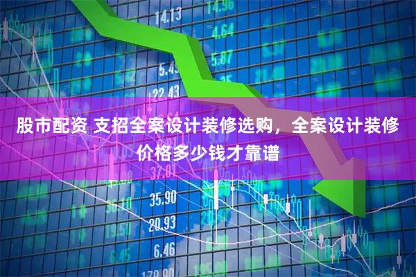 股市配资 支招全案设计装修选购，全案设计装修价格多少钱才靠谱