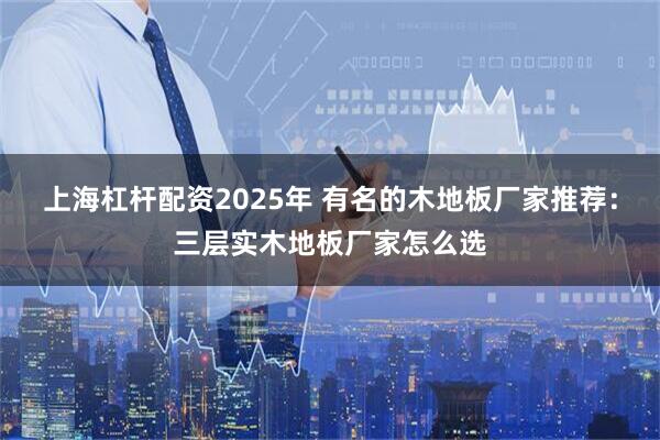 上海杠杆配资2025年 有名的木地板厂家推荐：三层实木地板厂家怎么选