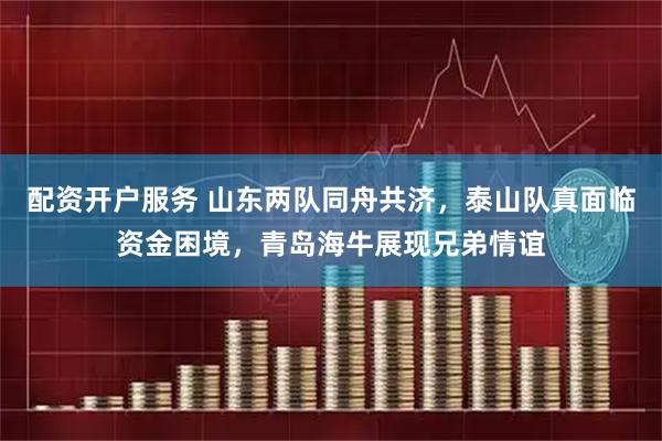 配资开户服务 山东两队同舟共济，泰山队真面临资金困境，青岛海牛展现兄弟情谊