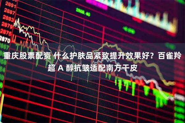 重庆股票配资 什么护肤品紧致提升效果好？百雀羚超 A 醇抗皱适配南方干皮
