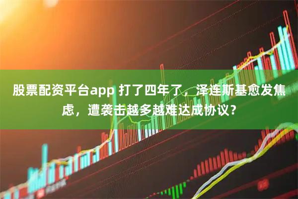 股票配资平台app 打了四年了，泽连斯基愈发焦虑，遭袭击越多越难达成协议？
