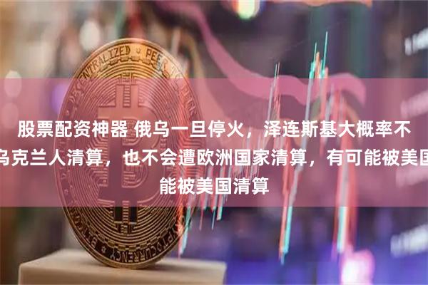 股票配资神器 俄乌一旦停火，泽连斯基大概率不会被乌克兰人清算，也不会遭欧洲国家清算，有可能被美国清算