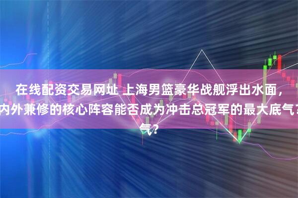 在线配资交易网址 上海男篮豪华战舰浮出水面，内外兼修的核心阵容能否成为冲击总冠军的最大底气？