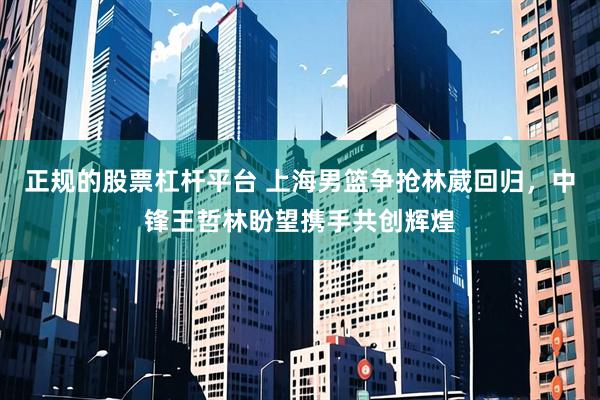 正规的股票杠杆平台 上海男篮争抢林葳回归，中锋王哲林盼望携手共创辉煌