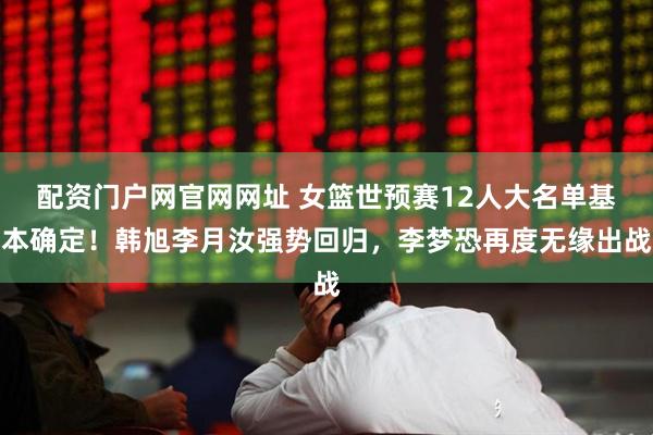 配资门户网官网网址 女篮世预赛12人大名单基本确定！韩旭李月汝强势回归，李梦恐再度无缘出战