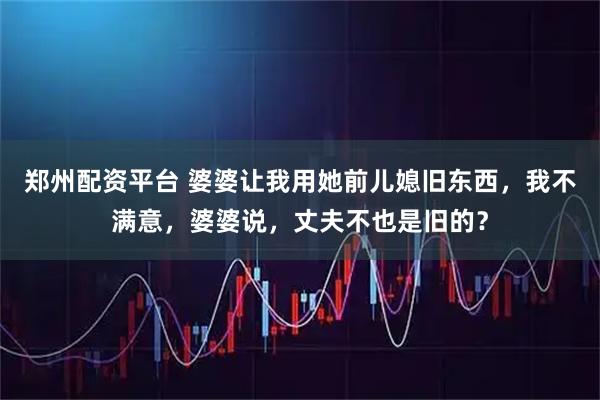 郑州配资平台 婆婆让我用她前儿媳旧东西，我不满意，婆婆说，丈夫不也是旧的？