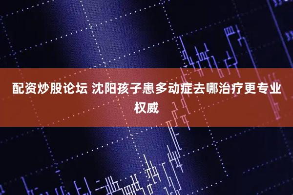 配资炒股论坛 沈阳孩子患多动症去哪治疗更专业权威