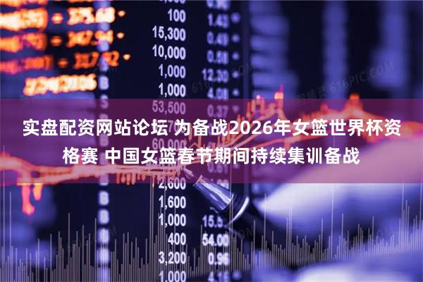实盘配资网站论坛 为备战2026年女篮世界杯资格赛 中国女篮春节期间持续集训备战