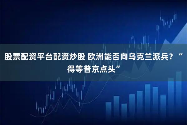 股票配资平台配资炒股 欧洲能否向乌克兰派兵？“得等普京点头”