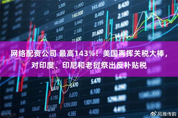 网络配资公司 最高143%！美国再挥关税大棒，对印度、印尼和老挝祭出反补贴税