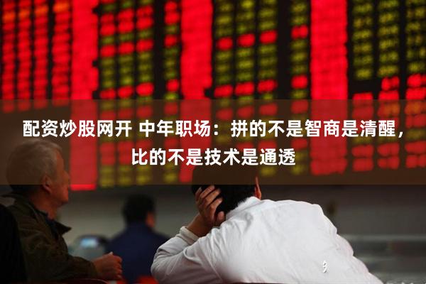 配资炒股网开 中年职场：拼的不是智商是清醒，比的不是技术是通透