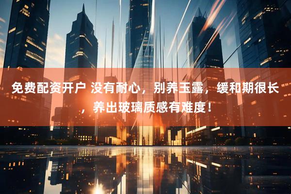免费配资开户 没有耐心，别养玉露，缓和期很长，养出玻璃质感有难度！