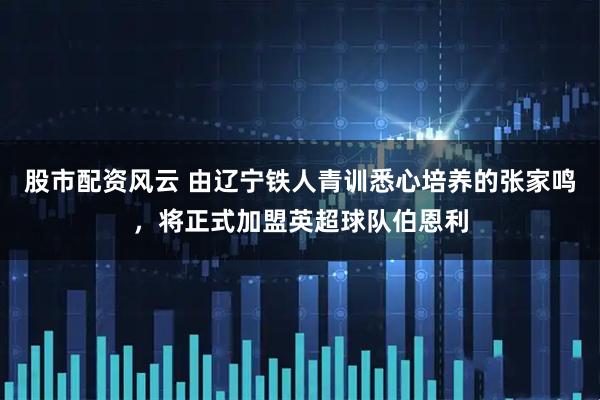 股市配资风云 由辽宁铁人青训悉心培养的张家鸣，将正式加盟英超球队伯恩利