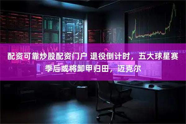 配资可靠炒股配资门户 退役倒计时，五大球星赛季后或将卸甲归田，迈克尔