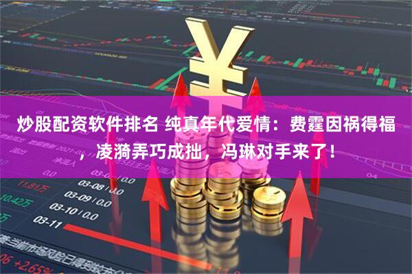 炒股配资软件排名 纯真年代爱情：费霆因祸得福，凌漪弄巧成拙，冯琳对手来了！