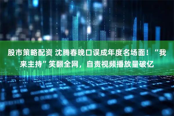 股市策略配资 沈腾春晚口误成年度名场面！“我来主持”笑翻全网，自责视频播放量破亿