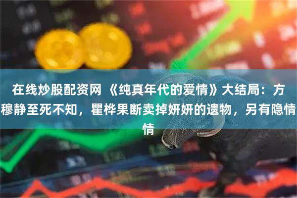 在线炒股配资网 《纯真年代的爱情》大结局：方穆静至死不知，瞿桦果断卖掉妍妍的遗物，另有隐情
