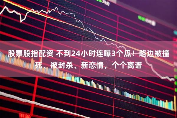 股票股指配资 不到24小时连曝3个瓜！路边被撞死、被封杀、新恋情，个个离谱