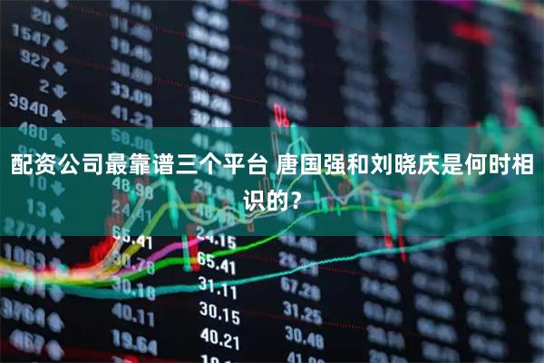 配资公司最靠谱三个平台 唐国强和刘晓庆是何时相识的？