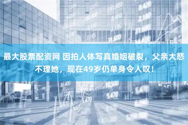 最大股票配资网 因拍人体写真婚姻破裂，父亲大怒不理她，现在49岁仍单身令人叹！