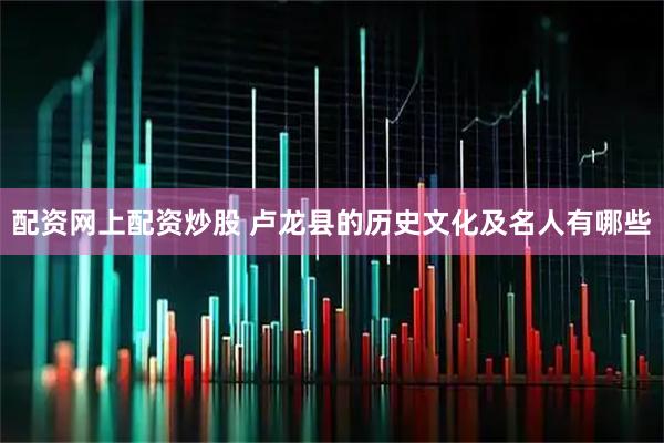配资网上配资炒股 卢龙县的历史文化及名人有哪些