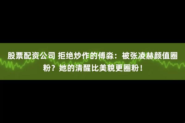 股票配资公司 拒绝炒作的傅淼：被张凌赫颜值圈粉？她的清醒比美貌更圈粉！