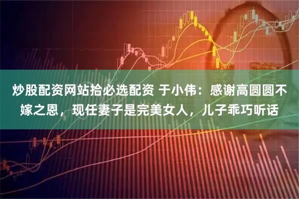 炒股配资网站拾必选配资 于小伟：感谢高圆圆不嫁之恩，现任妻子是完美女人，儿子乖巧听话