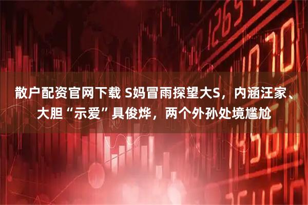 散户配资官网下载 S妈冒雨探望大S，内涵汪家、大胆“示爱”具俊烨，两个外孙处境尴尬
