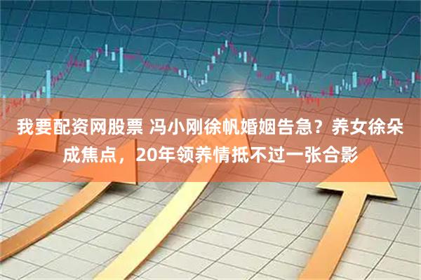 我要配资网股票 冯小刚徐帆婚姻告急？养女徐朵成焦点，20年领养情抵不过一张合影