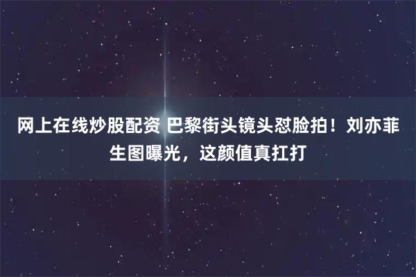 网上在线炒股配资 巴黎街头镜头怼脸拍！刘亦菲生图曝光，这颜值真扛打