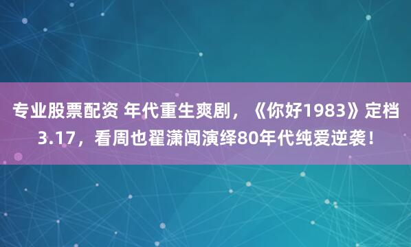 专业股票配资 年代重生爽剧，《你好1983》定档3.17，看周也翟潇闻演绎80年代纯爱逆袭！