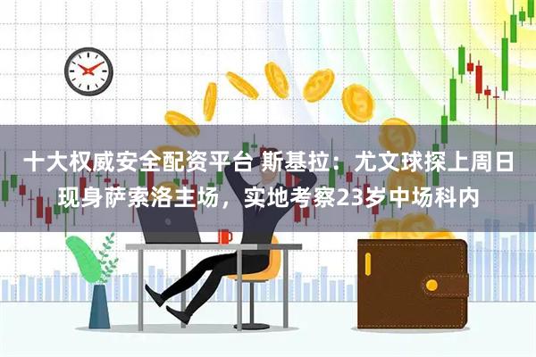 十大权威安全配资平台 斯基拉：尤文球探上周日现身萨索洛主场，实地考察23岁中场科内