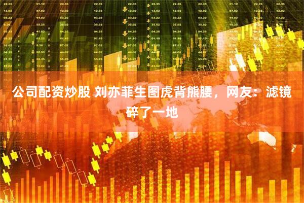 公司配资炒股 刘亦菲生图虎背熊腰，网友：滤镜碎了一地