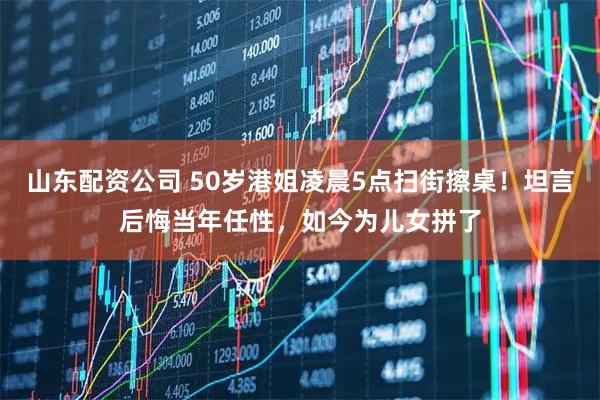山东配资公司 50岁港姐凌晨5点扫街擦桌！坦言后悔当年任性，如今为儿女拼了