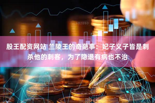 股王配资网站 兰陵王的奇葩事：妃子义子皆是刺杀他的刺客，为了隐退有病也不治