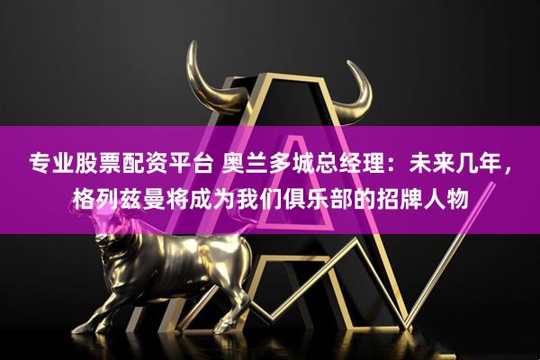 专业股票配资平台 奥兰多城总经理：未来几年，格列兹曼将成为我们俱乐部的招牌人物