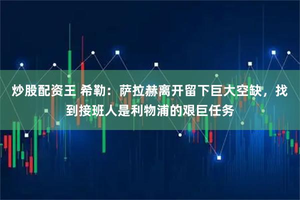 炒股配资王 希勒：萨拉赫离开留下巨大空缺，找到接班人是利物浦的艰巨任务
