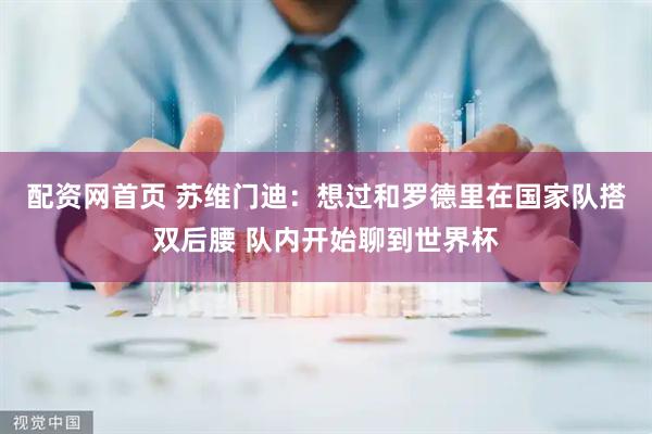 配资网首页 苏维门迪：想过和罗德里在国家队搭双后腰 队内开始聊到世界杯