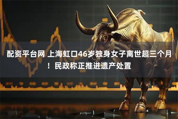 配资平台网 上海虹口46岁独身女子离世超三个月！民政称正推进遗产处置
