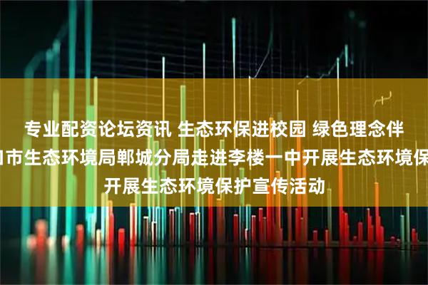 专业配资论坛资讯 生态环保进校园 绿色理念伴成长——周口市生态环境局郸城分局走进李楼一中开展生态环境保护宣传活动