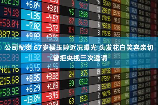 公司配资 67岁侯玉婷近况曝光 头发花白笑容亲切 曾拒央视三次邀请