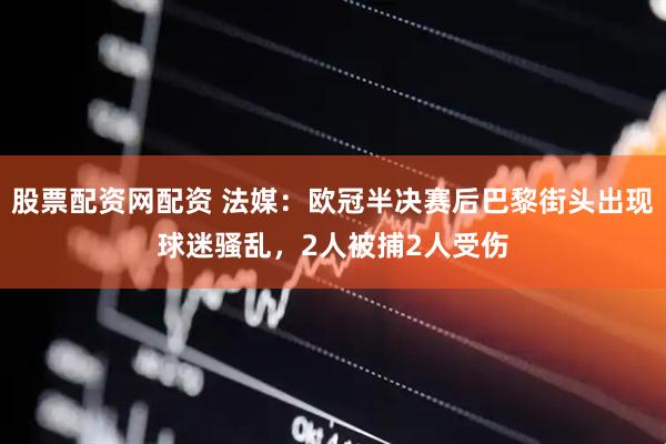 股票配资网配资 法媒：欧冠半决赛后巴黎街头出现球迷骚乱，2人被捕2人受伤
