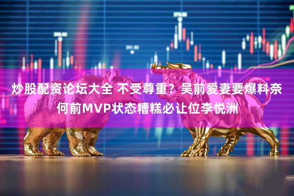 炒股配资论坛大全 不受尊重？吴前爱妻要爆料奈何前MVP状态糟糕必让位李悦洲