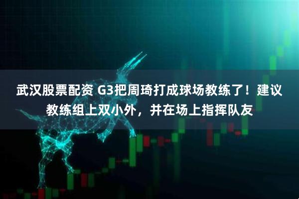 武汉股票配资 G3把周琦打成球场教练了！建议教练组上双小外，并在场上指挥队友
