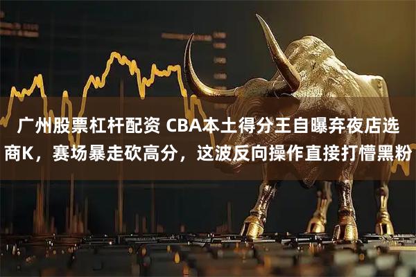 广州股票杠杆配资 CBA本土得分王自曝弃夜店选商K，赛场暴走砍高分，这波反向操作直接打懵黑粉